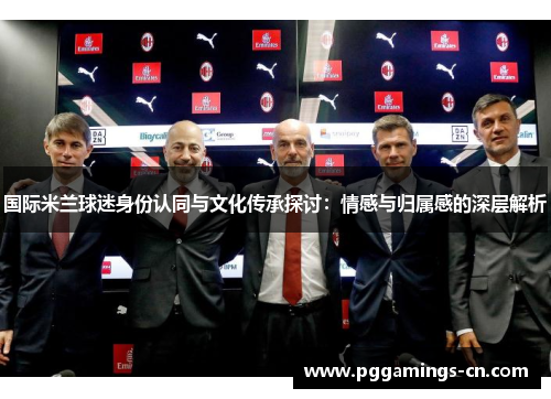 国际米兰球迷身份认同与文化传承探讨:情感与归属感的深层解析 国际米兰球迷身份认同与文化传承探讨:情感与归属感的深层解析