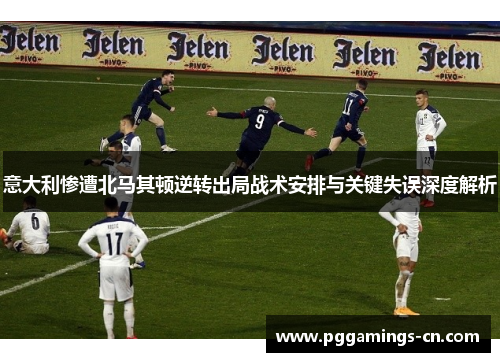意大利惨遭北马其顿逆转出局战术安排与关键失误深度解析