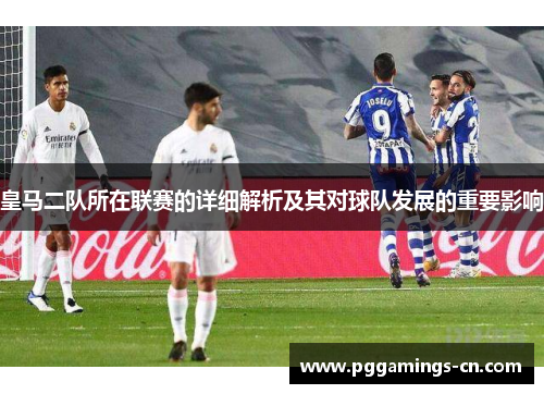 皇马二队所在联赛的详细解析及其对球队发展的重要影响 皇马二队所在联赛的详细解析及其对球队发展的重要影响