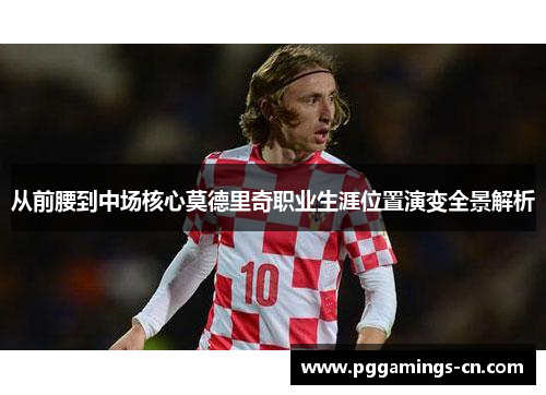 从前腰到中场核心莫德里奇职业生涯位置演变全景解析 从前腰到中场核心莫德里奇职业生涯位置演变全景解析