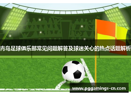 青岛足球俱乐部常见问题解答及球迷关心的热点话题解析