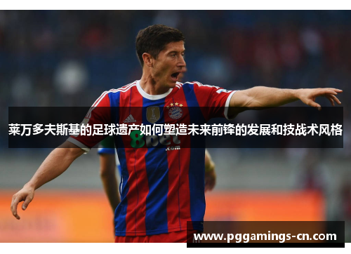 莱万多夫斯基的足球遗产如何塑造未来前锋的发展和技战术风格 莱万多夫斯基的足球遗产如何塑造未来前锋的发展和技战术风格