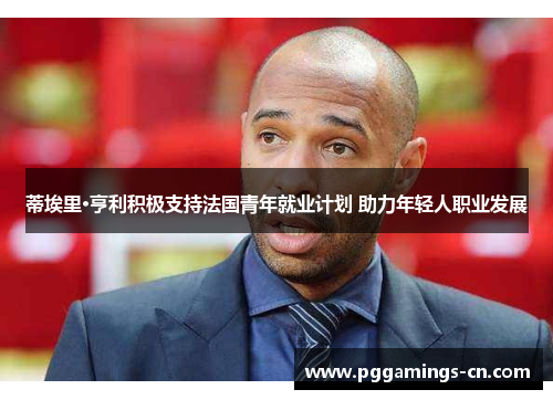 蒂埃里·亨利积极支持法国青年就业计划 助力年轻人职业发展