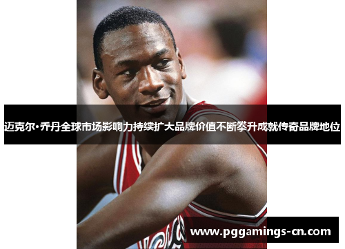 迈克尔·乔丹全球市场影响力持续扩大品牌价值不断攀升成就传奇品牌地位