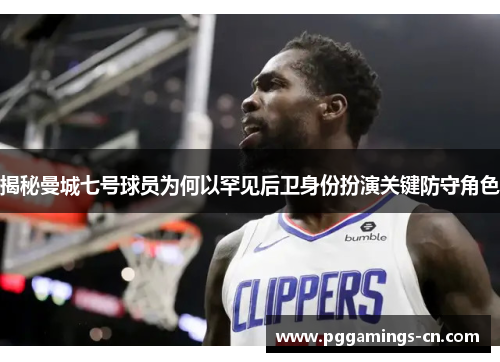 揭秘曼城七号球员为何以罕见后卫身份扮演关键防守角色