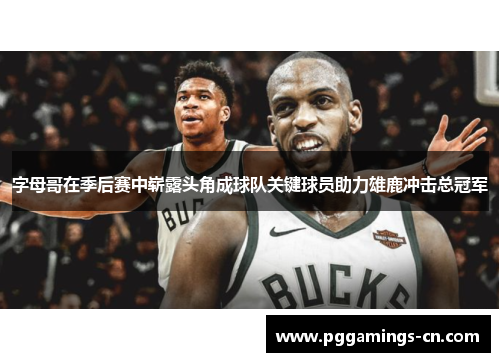 字母哥在季后赛中崭露头角成球队关键球员助力雄鹿冲击总冠军