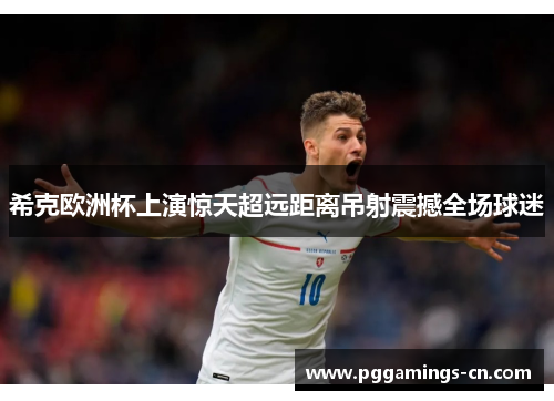 希克欧洲杯上演惊天超远距离吊射震撼全场球迷