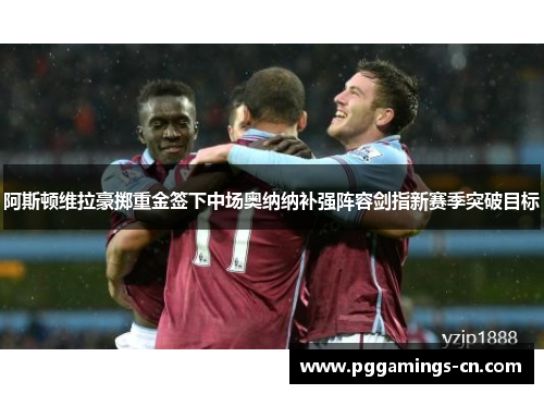 阿斯顿维拉豪掷重金签下中场奥纳纳补强阵容剑指新赛季突破目标 阿斯顿维拉豪掷重金签下中场奥纳纳补强阵容剑指新赛季突破目标