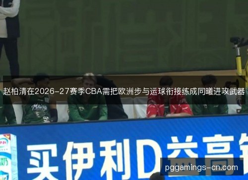赵柏清在2026-27赛季CBA需把欧洲步与运球衔接练成同曦进攻武器
